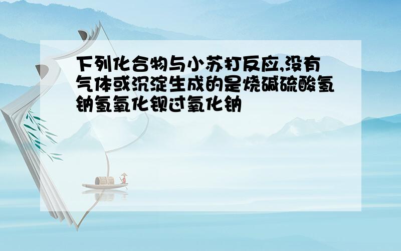 下列化合物与小苏打反应,没有气体或沉淀生成的是烧碱硫酸氢钠氢氧化钡过氧化钠