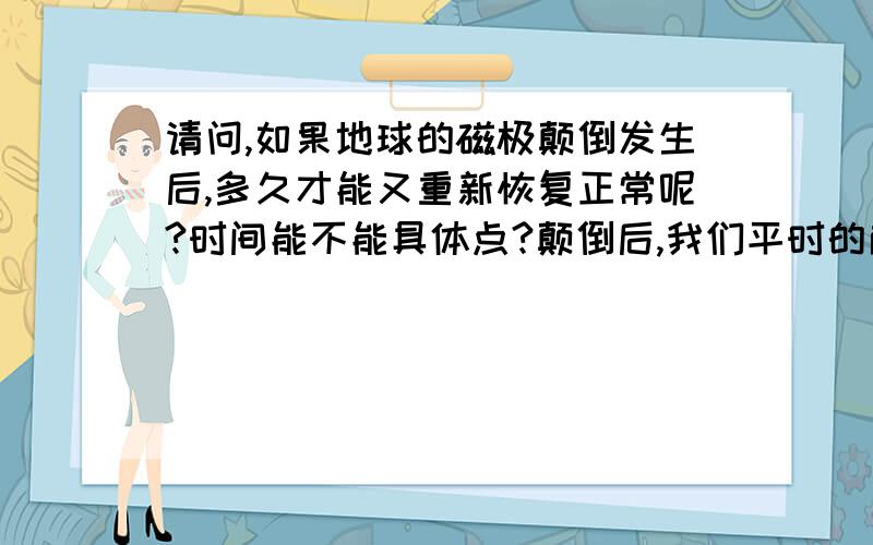 请问,如果地球的磁极颠倒发生后,多久才能又重新恢复正常呢?时间能不能具体点?颠倒后,我们平时的南北极也发生了颠倒,如果在发生了磁极颠倒,那应该躲在地壳下多深才算安全不被辐射呢?