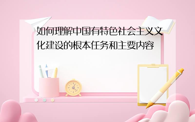 如何理解中国有特色社会主义文化建设的根本任务和主要内容