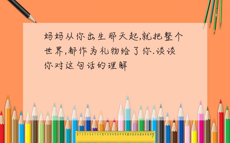 妈妈从你出生那天起,就把整个世界,都作为礼物给了你.谈谈你对这句话的理解