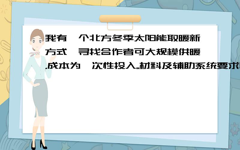 我有一个北方冬季太阳能取暖新方式,寻找合作者可大规模供暖，成本为一次性投入。材料及辅助系统要求比较高，光有钱是达不到目标的。