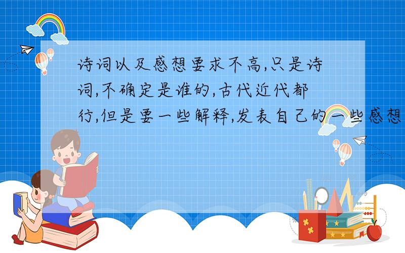 诗词以及感想要求不高,只是诗词,不确定是谁的,古代近代都行,但是要一些解释,发表自己的一些感想及自己的领悟,最好不要复制,要自己写的.先谢过~写得好的我再追加分!