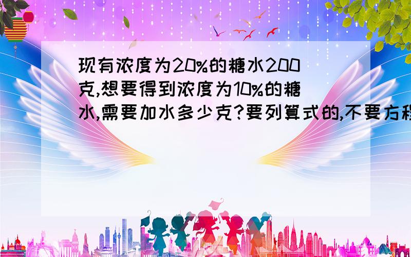 现有浓度为20%的糖水200克,想要得到浓度为10%的糖水,需要加水多少克?要列算式的,不要方程的.200*20%=(200+x)*10%40=20+0.1x0.1x=20x=200