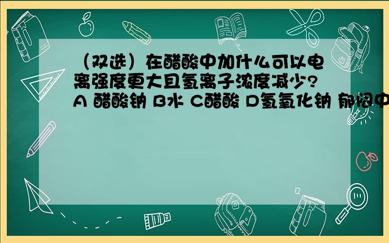 （双选）在醋酸中加什么可以电离强度更大且氢离子浓度减少?A 醋酸钠 B水 C醋酸 D氢氧化钠 郁闷中~