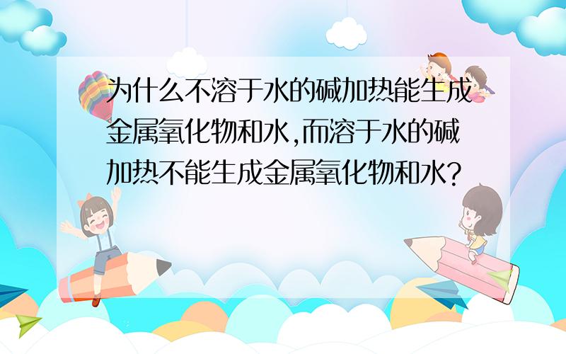 为什么不溶于水的碱加热能生成金属氧化物和水,而溶于水的碱加热不能生成金属氧化物和水?