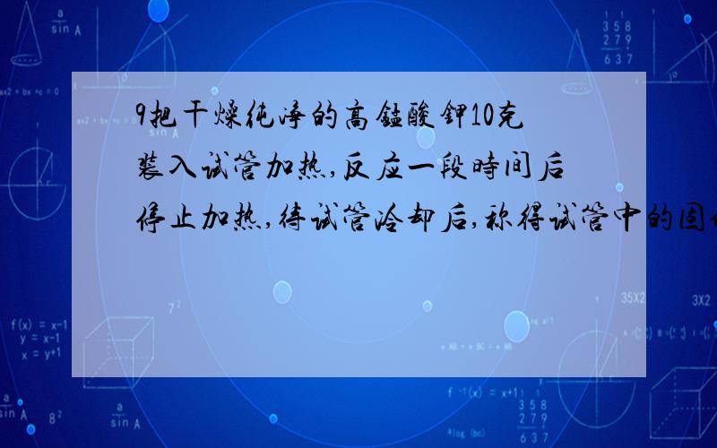 9把干燥纯净的高锰酸钾10克装入试管加热,反应一段时间后停止加热,待试管冷却后,称得试管中的固体剩余物为9.36克.（1）制得氧气质量是多少?2.9.36克固体中含有那些物质?他们的质量各是多