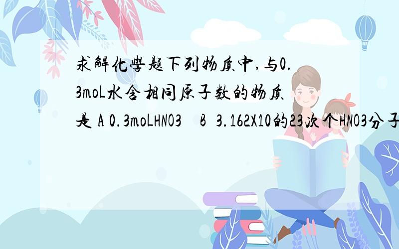 求解化学题下列物质中,与0.3moL水含相同原子数的物质是 A 0.3moLHNO3    B  3.162X10的23次个HNO3分子  C  0.1moLH3PO4   D 0.2moLCH4NA为阿伏加德罗常数,下列叙述正确的是A 80g硝酸中含有氮原子数为NAB 0.1Mol