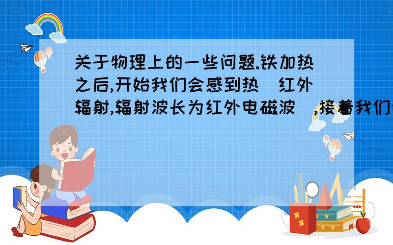 关于物理上的一些问题.铁加热之后,开始我们会感到热（红外辐射,辐射波长为红外电磁波）,接着我们会看到铁被烧红（铁开始发光,开始辐射可见光,波长较红外波短）问：假设铁的熔点、沸