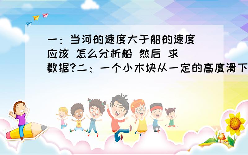 一：当河的速度大于船的速度 应该 怎么分析船 然后 求 数据?二：一个小木块从一定的高度滑下 然后可以滑出皮带以为,而且 无论 皮带的速度为多少,总是可以 滑出皮带之外,我问老师 如果