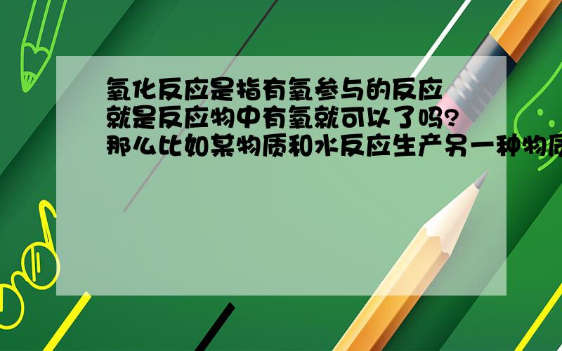 氧化反应是指有氧参与的反应 就是反应物中有氧就可以了吗?那么比如某物质和水反应生产另一种物质 那么因为水有氧组成 所以它是氧化反应咯 如此的话 高锰酸钾加热反应生产锰酸钾+二氧