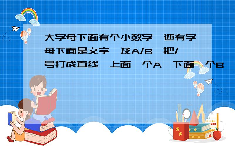 大字母下面有个小数字,还有字母下面是文字,及A/B,把/号打成直线,上面一个A,下面一个B,怎么操作