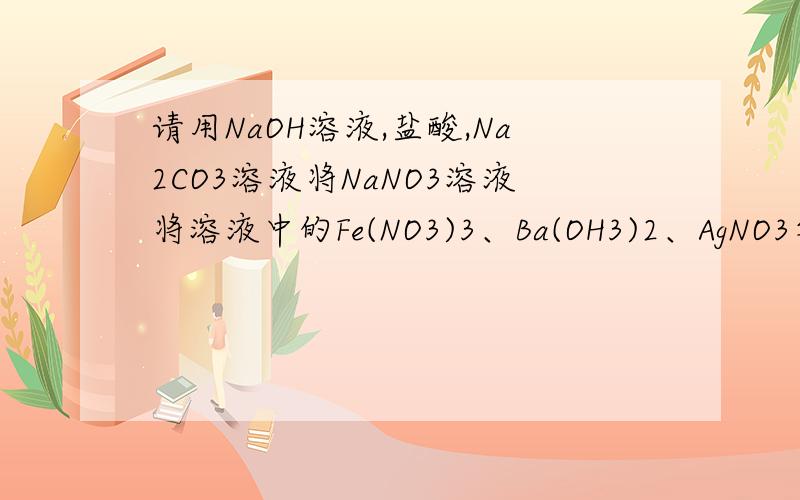 请用NaOH溶液,盐酸,Na2CO3溶液将NaNO3溶液将溶液中的Fe(NO3)3、Ba(OH3)2、AgNO3等逐一分离除去请用NaOH溶液,盐酸,Na2CO3溶液将NaNO3溶液将溶液中的Fe(NO3)3、Ba(NO3)2 、AgNO3等逐一分离除去上面不小心打错