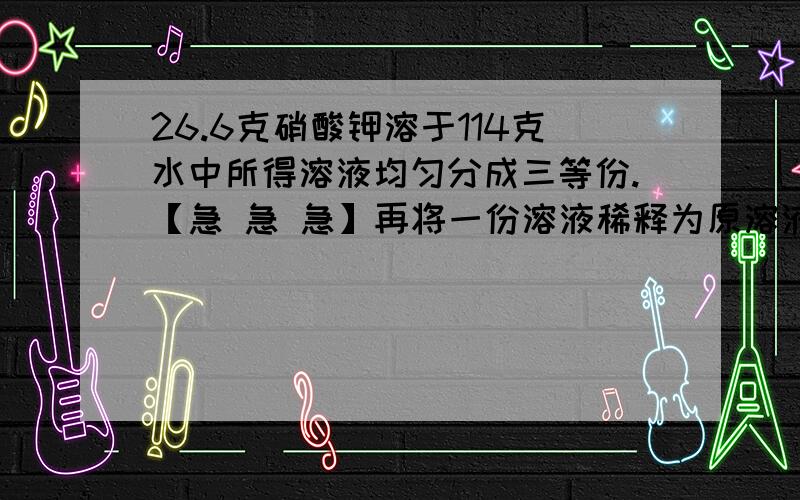 26.6克硝酸钾溶于114克水中所得溶液均匀分成三等份.【急 急 急】再将一份溶液稀释为原溶液溶质质量分数的一半,应加水的体积为____毫升.【急 急