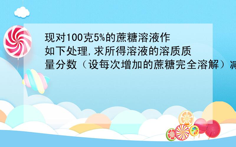 现对100克5%的蔗糖溶液作如下处理,求所得溶液的溶质质量分数（设每次增加的蔗糖完全溶解）减少10克水后,溶质的质量分数是多少?增加10克蔗糖后,溶液的溶质质量分数是什么?增加10克蔗糖,