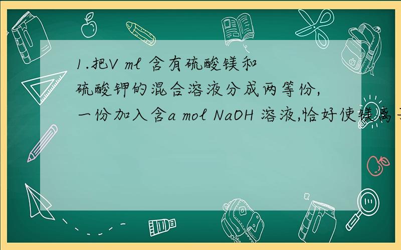 1.把V ml 含有硫酸镁和硫酸钾的混合溶液分成两等份,一份加入含a mol NaOH 溶液,恰好使镁离子完全沉淀为氢氧化镁；另一份加入含b mol BaCl2 的溶液,恰好使硫酸根离子完全沉淀为硫酸钡.则原混合