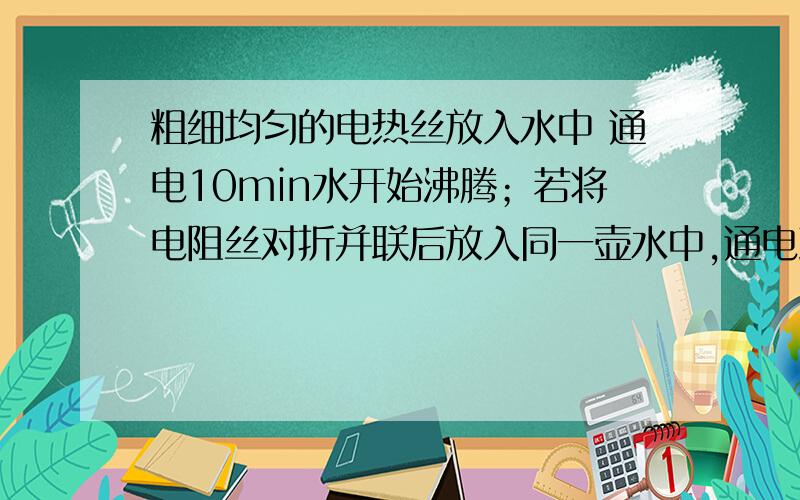 粗细均匀的电热丝放入水中 通电10min水开始沸腾；若将电阻丝对折并联后放入同一壶水中,通电到水开始沸腾,所需要的时间（不计一切热损失）是A.2.5min B.5min C.20min D.40min