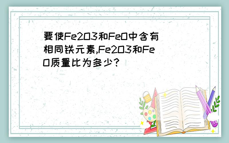 要使Fe2O3和FeO中含有相同铁元素,Fe2O3和FeO质量比为多少?