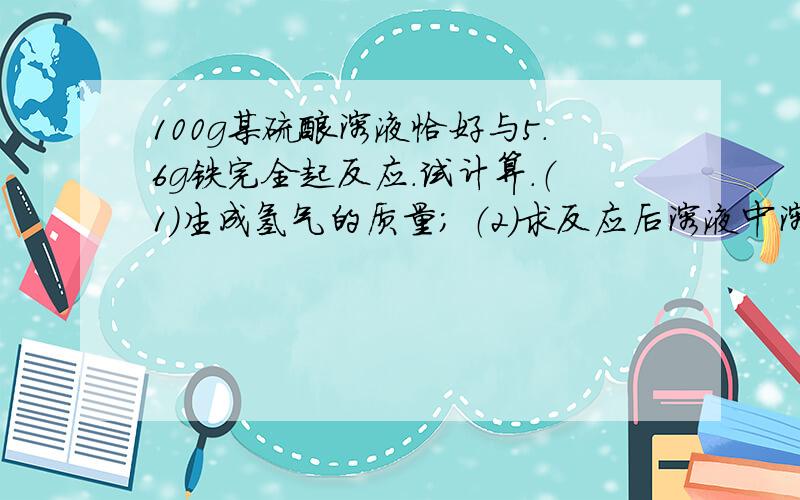 100g某硫酸溶液恰好与5.6g铁完全起反应.试计算.（1）生成氢气的质量； （2）求反应后溶液中溶质的质量