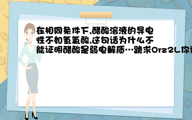 在相同条件下,醋酸溶液的导电性不如氢氟酸,这句话为什么不能证明醋酸是弱电解质…跪求Orz2L你说浓硫酸和稀硫酸比,这样不能判断稀硫酸到底是不是强还是弱,但我说的这个醋酸和氢氟酸比,