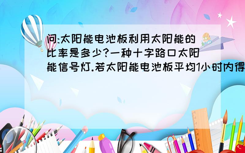 问:太阳能电池板利用太阳能的比率是多少?一种十字路口太阳能信号灯.若太阳能电池板平均1小时内得到太阳辐射能约180000焦.太阳光照一天(8小时)在不使用信号灯的情况下,内置的蓄电池恰好