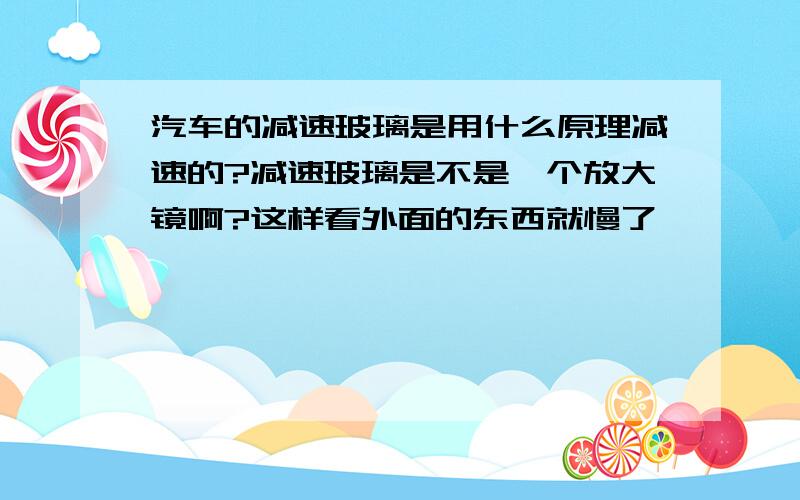 汽车的减速玻璃是用什么原理减速的?减速玻璃是不是一个放大镜啊?这样看外面的东西就慢了