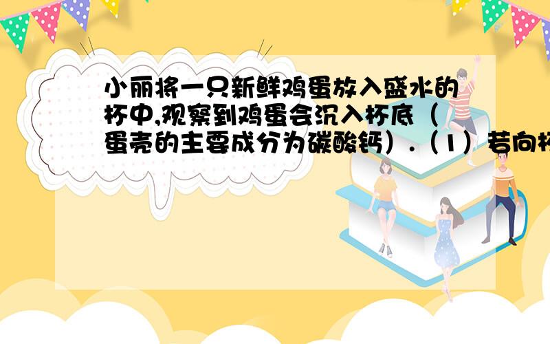 小丽将一只新鲜鸡蛋放入盛水的杯中,观察到鸡蛋会沉入杯底（蛋壳的主要成分为碳酸钙）.（1）若向杯中逐渐加入食盐粉末直至溶液饱和（饱和食盐水密度大于鸡蛋的密度）,将会观察到什么