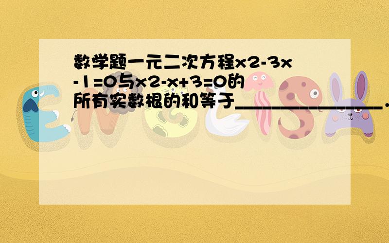 数学题一元二次方程x2-3x-1=0与x2-x+3=0的所有实数根的和等于________________．