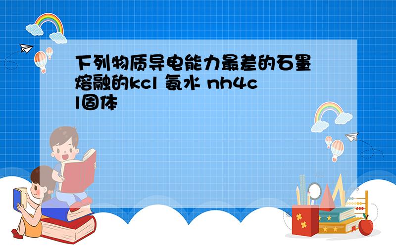 下列物质导电能力最差的石墨 熔融的kcl 氨水 nh4cl固体