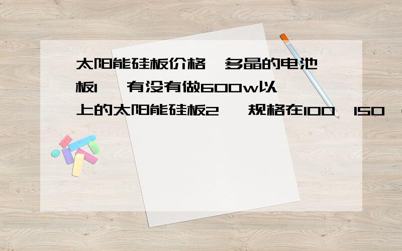 太阳能硅板价格  多晶的电池板1   有没有做600w以上的太阳能硅板2   规格在100*150 （L*W）左右的3   如果900w ,成本价格是多少4  规格在100mm*150 mm（L*W）左右的的900w