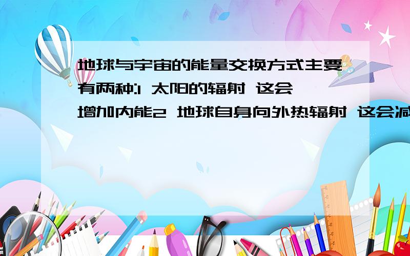 地球与宇宙的能量交换方式主要有两种:1 太阳的辐射 这会增加内能2 地球自身向外热辐射 这会减少内能我要问的有1 我说的对吗2 如果我说得对 那么哪个多 即地球的内能在增加还是减少.哪