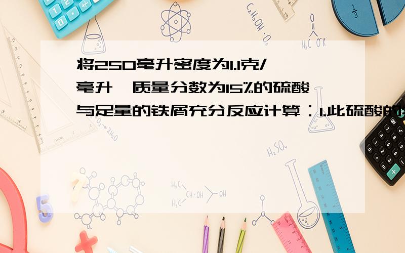 将250毫升密度为1.1克/毫升,质量分数为15%的硫酸与足量的铁屑充分反应计算：1.此硫酸的物质的量的浓度将250毫升密度为1.1克/毫升,质量分数为15%的硫酸与足量的铁屑充分反应计算：1.此硫酸