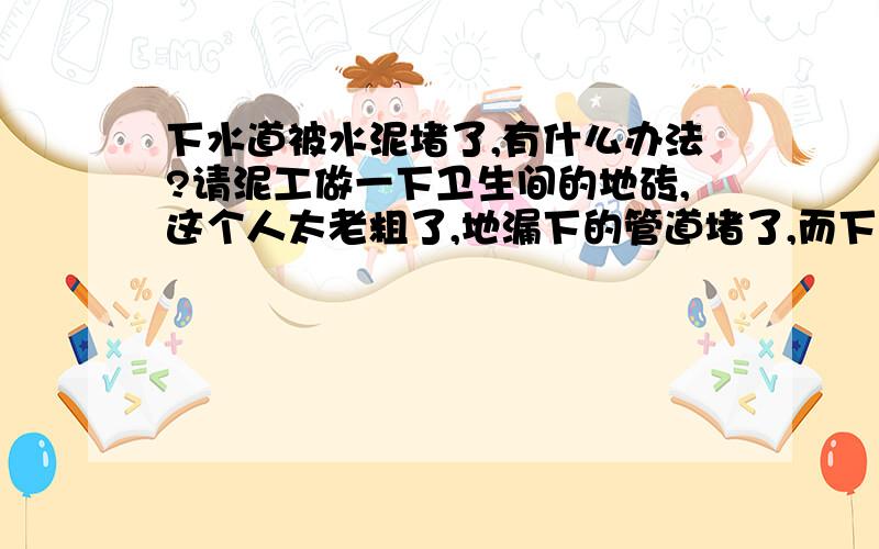 下水道被水泥堵了,有什么办法?请泥工做一下卫生间的地砖,这个人太老粗了,地漏下的管道堵了,而下层的卫生间已装修了,没法从楼下那间疏通,否则要撬掉顶板,那么如何从自己家里进行疏通