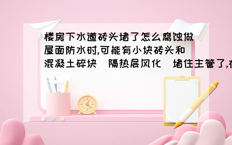 楼房下水道砖头堵了怎么腐蚀做屋面防水时,可能有小块砖头和混凝土碎块（隔热层风化）堵住主管了,在一楼的弯头处,100的铸铁管