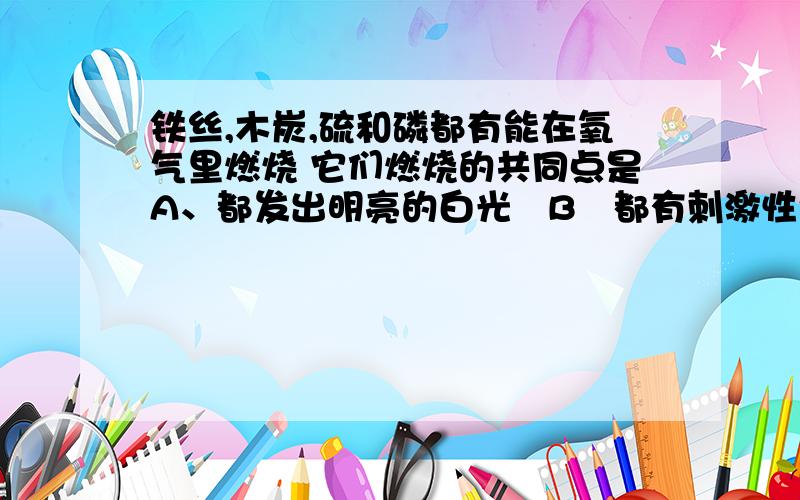 铁丝,木炭,硫和磷都有能在氧气里燃烧 它们燃烧的共同点是A、都发出明亮的白光   B都有刺激性气味的气体生成 C都产生明亮的火焰   D都有发光发热某同学设计了测定空气