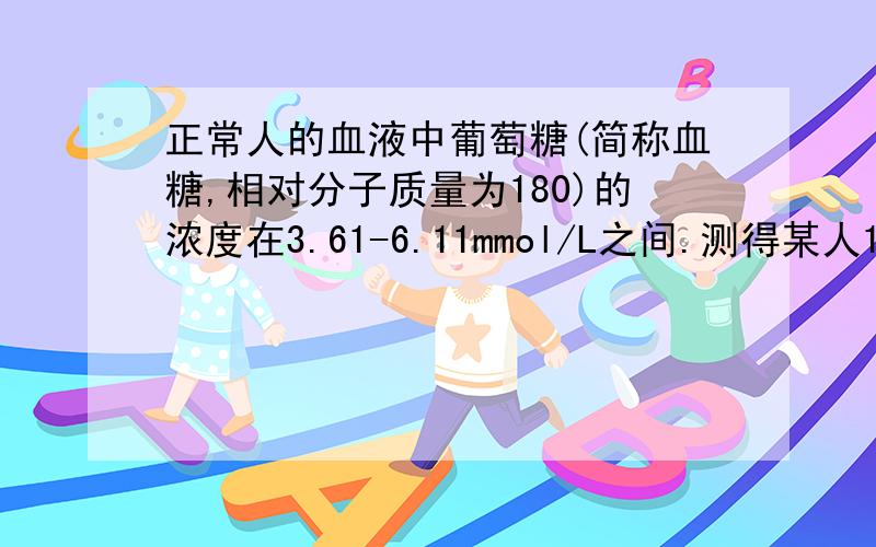 正常人的血液中葡萄糖(简称血糖,相对分子质量为180)的浓度在3.61-6.11mmol/L之间.测得某人1ml血液中含有葡萄糖1mg,他(她)的血糖正常吗?要有推算过程