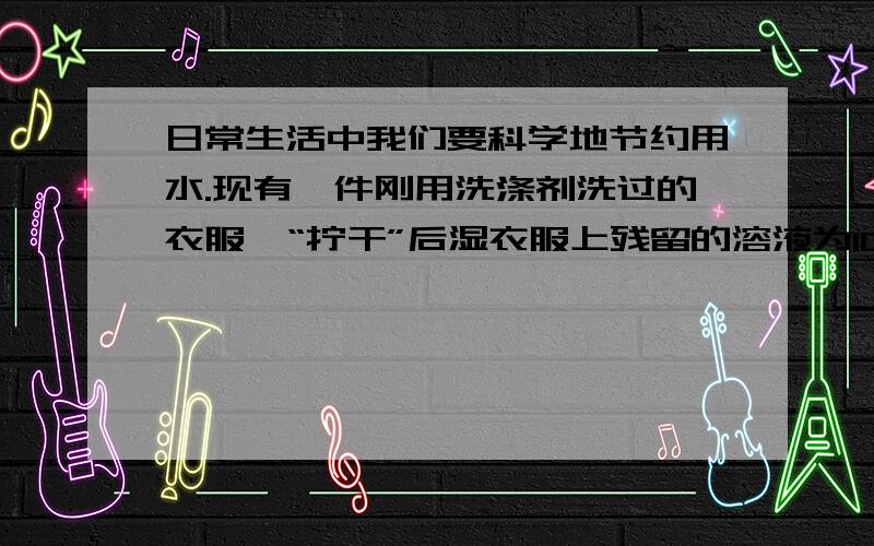 日常生活中我们要科学地节约用水.现有一件刚用洗涤剂洗过的衣服,“拧干”后湿衣服上残留的溶液为100克日常生活中我们要科学地节约用水.现有一件刚用洗涤剂洗过的衣服,“拧干”后湿衣