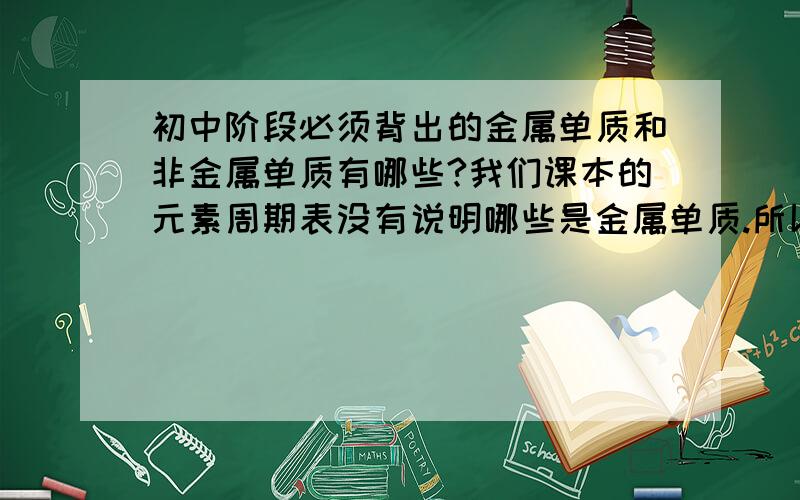 初中阶段必须背出的金属单质和非金属单质有哪些?我们课本的元素周期表没有说明哪些是金属单质.所以麻烦各位了