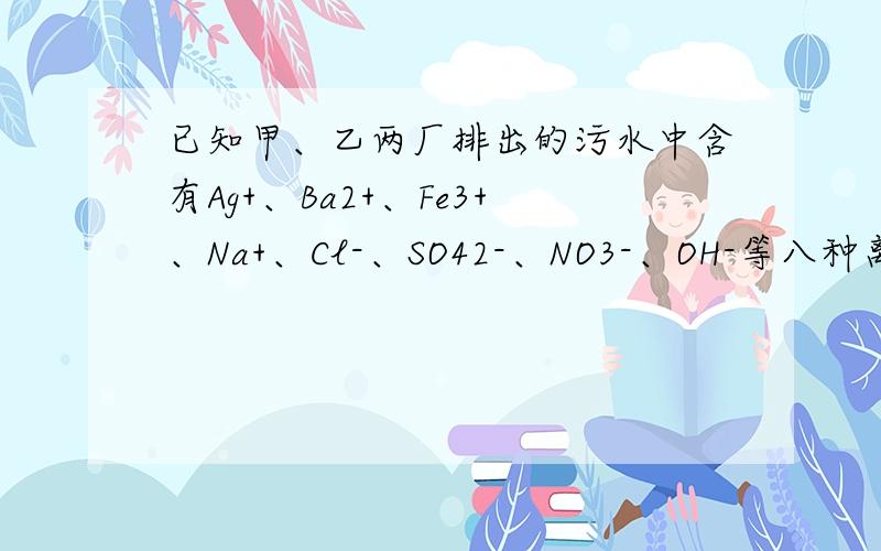 已知甲、乙两厂排出的污水中含有Ag+、Ba2+、Fe3+、Na+、Cl-、SO42-、NO3-、OH-等八种离子,两厂污水所含其中各不相同的四种离子,若各厂单独排放污水,则会造成环境污染,若两厂污水以一定比例混