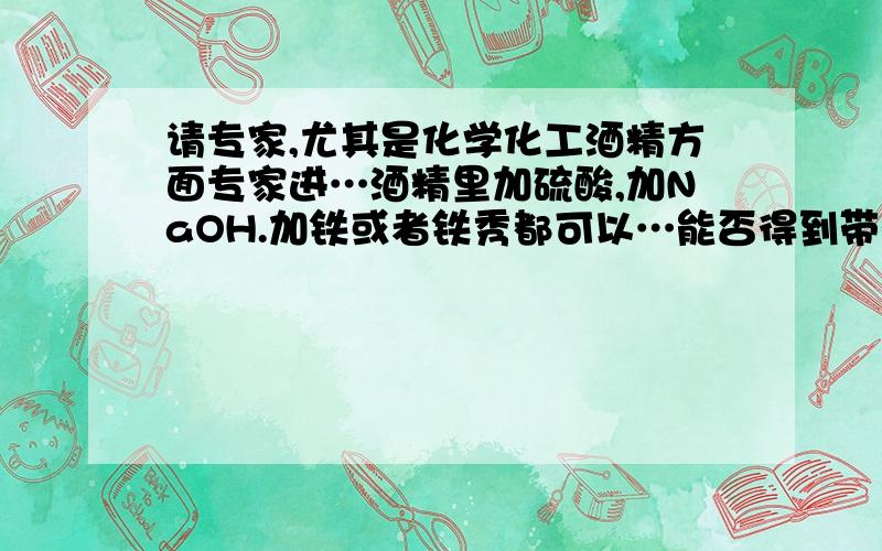 请专家,尤其是化学化工酒精方面专家进…酒精里加硫酸,加NaOH.加铁或者铁秀都可以…能否得到带颜色的液体,各种物品的纯度都可以是任意,加热不超过二百度,试问能否得到红色或黄色液体.