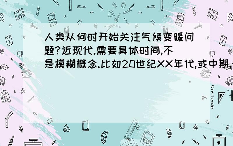 人类从何时开始关注气候变暖问题?近现代.需要具体时间,不是模糊概念.比如20世纪XX年代,或中期,晚期之类的.同样的,不是问人类如何应对,问题的答案应该是的较为具体的时期