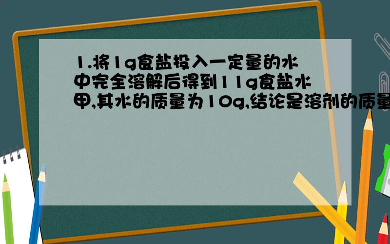 1.将1g食盐投入一定量的水中完全溶解后得到11g食盐水甲,其水的质量为10g,结论是溶剂的质量=?2.将5g食盐水投入到10g水中充分溶解后得到13.6g食盐水乙,其溶质质量分数=?比较两个食盐水,咸味谁