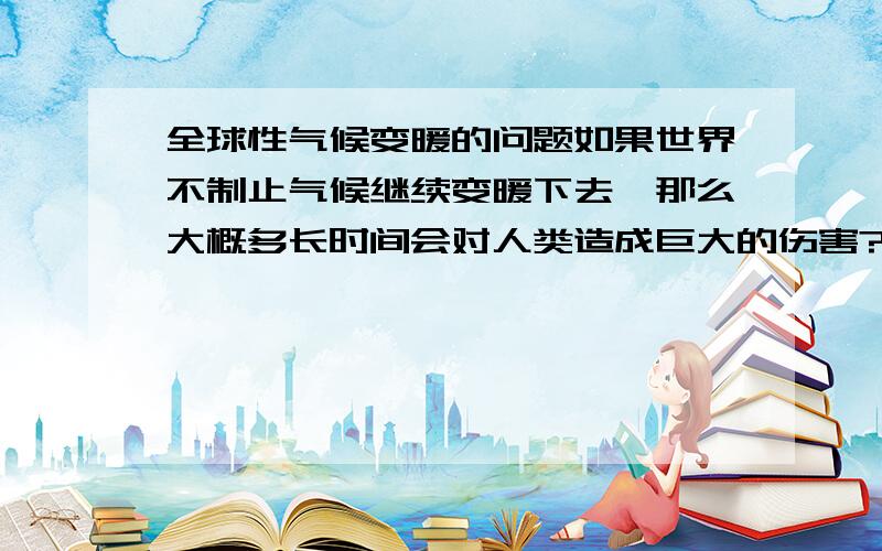 全球性气候变暖的问题如果世界不制止气候继续变暖下去,那么大概多长时间会对人类造成巨大的伤害?只想知道一些相关的时间数据