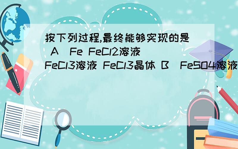 按下列过程,最终能够实现的是 A．Fe FeCl2溶液 FeCl3溶液 FeCl3晶体 B．FeSO4溶液按下列过程,最终能够实现的是\x05A．Fe FeCl2溶液 FeCl3溶液 FeCl3晶体\x05B．FeSO4溶液 Fe(OH)2 Fe(OH)3 Fe2(SO4)3溶液 求BC详解!