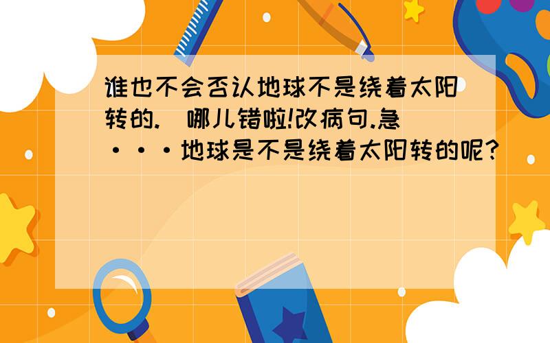 谁也不会否认地球不是绕着太阳转的.（哪儿错啦!改病句.急···地球是不是绕着太阳转的呢?