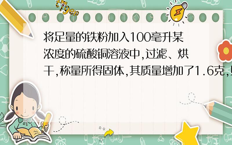 将足量的铁粉加入100毫升某浓度的硫酸铜溶液中,过滤、烘干,称量所得固体,其质量增加了1.6克,则反应...将足量的铁粉加入100毫升某浓度的硫酸铜溶液中,过滤、烘干,称量所得固体,其质量增加