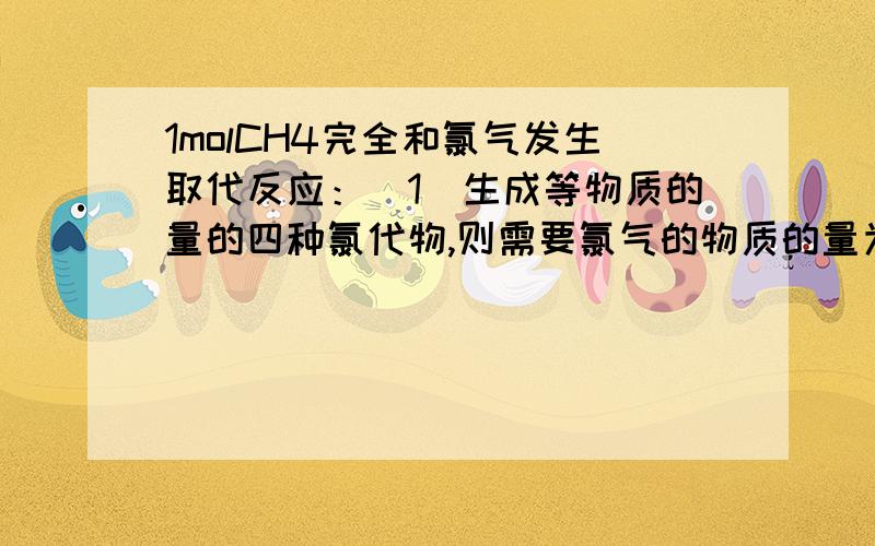 1molCH4完全和氯气发生取代反应：（1）生成等物质的量的四种氯代物,则需要氯气的物质的量为?（2）最多消耗氯气?谢不尽……