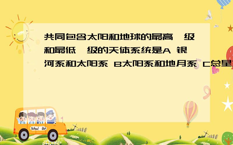 共同包含太阳和地球的最高一级和最低一级的天体系统是A 银河系和太阳系 B太阳系和地月系 C总星系和地球系 D河外星系和太阳系 （本人觉得这几个答案都错的.- - ）