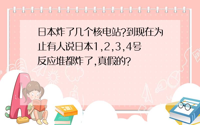 日本炸了几个核电站?到现在为止有人说日本1,2,3,4号反应堆都炸了,真假的?