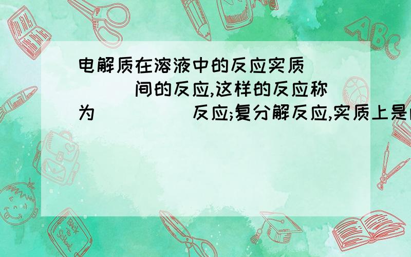 电解质在溶液中的反应实质_____间的反应,这样的反应称为_____反应;复分解反应,实质上是两种电解质在溶液里交换____反应,若它能互相结合成什么样的物质时,则复分解反应可以发生,请举三个