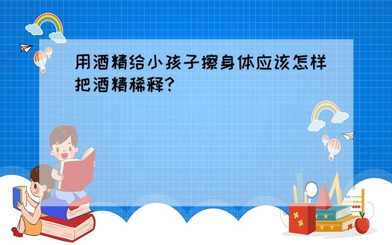 用酒精给小孩子擦身体应该怎样把酒精稀释?